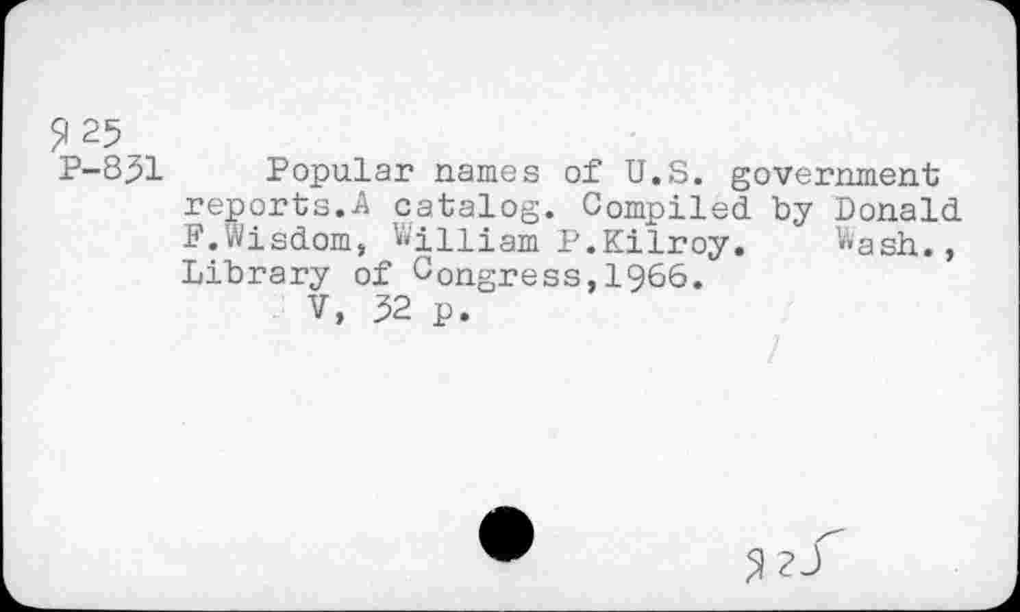 ﻿^25 P-831
Popular names of U.S. government reports.A catalog. Compiled by Donald F.Wisdom, William P.Kilroy. Wash., Library of Congress,1966.
V, 32 p.